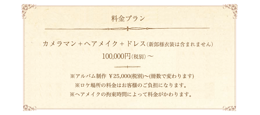 カメラマン＋ヘアメイク＋ドレス（新郎様衣装は含まれません）※アルバム制作 ￥25,000(税別)〜(冊数で変わります)※ロケ場所の料金はお客様のご負担になります。※ヘアメイクの拘束時間によって料金がかわります。